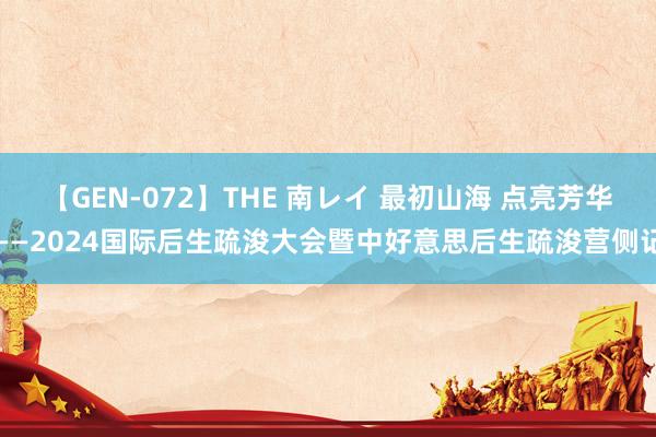 【GEN-072】THE 南レイ 最初山海 点亮芳华——2024国际后生疏浚大会暨中好意思后生疏浚营侧记