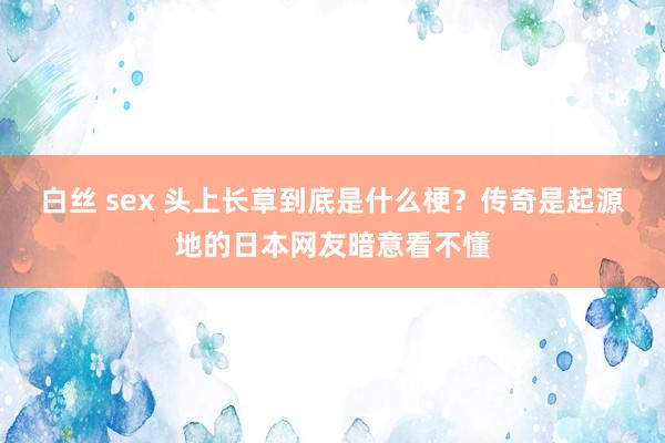 白丝 sex 头上长草到底是什么梗？传奇是起源地的日本网友暗意看不懂