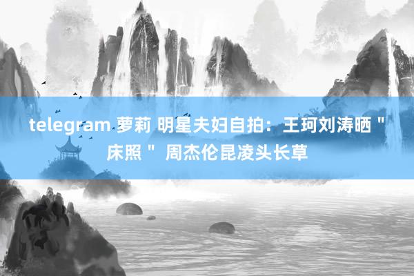 telegram 萝莉 明星夫妇自拍：王珂刘涛晒＂床照＂ 周杰伦昆凌头长草