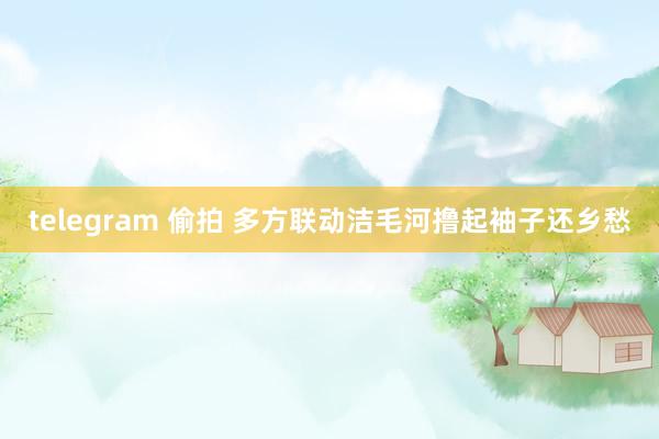 telegram 偷拍 多方联动洁毛河撸起袖子还乡愁