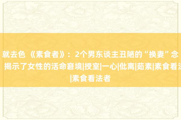 就去色 《素食者》：2个男东谈主丑陋的“换妻”念头，揭示了女性的活命窘境|授室|一心|仳离|茹素|素食看法者