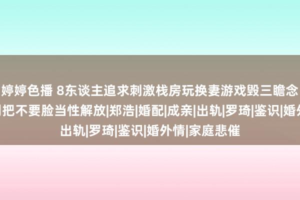 婷婷色播 8东谈主追求刺激栈房玩换妻游戏毁三瞻念细节曝光：别把不要脸当性解放|郑浩|婚配|成亲|出轨|罗琦|鉴识|婚外情|家庭悲催