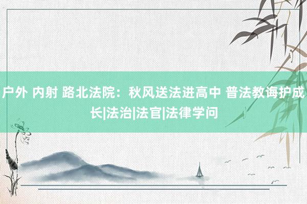 户外 内射 路北法院：秋风送法进高中 普法教诲护成长|法治|法官|法律学问