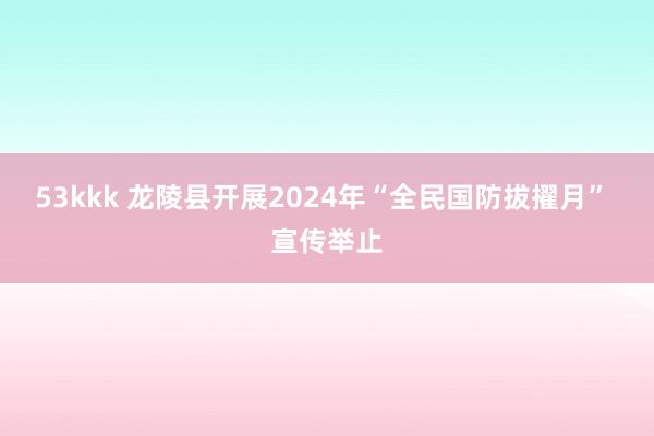 53kkk 龙陵县开展2024年“全民国防拔擢月” 宣传举止