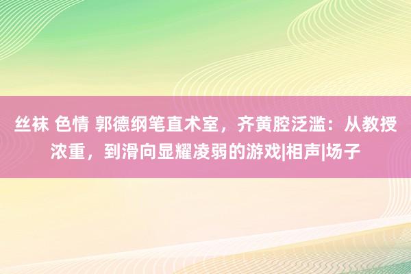 丝袜 色情 郭德纲笔直术室，齐黄腔泛滥：从教授浓重，到滑向显耀凌弱的游戏|相声|场子