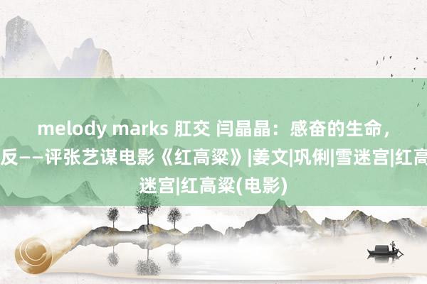 melody marks 肛交 闫晶晶：感奋的生命，不屈的造反——评张艺谋电影《红高粱》|姜文|巩俐|雪迷宫|红高粱(电影)