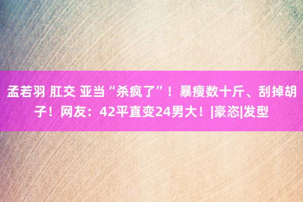 孟若羽 肛交 亚当“杀疯了”！暴瘦数十斤、刮掉胡子！网友：42平直变24男大！|豪恣|发型