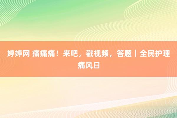 婷婷网 痛痛痛！来吧，戳视频，答题｜全民护理痛风日