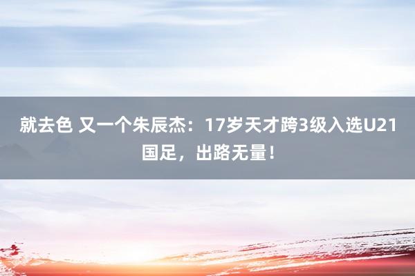 就去色 又一个朱辰杰：17岁天才跨3级入选U21国足，出路无量！