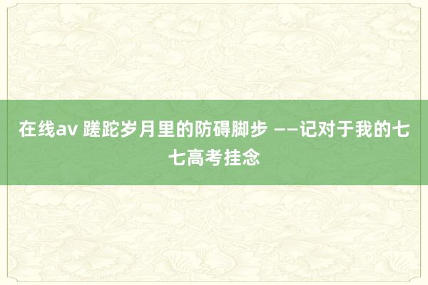 在线av 蹉跎岁月里的防碍脚步 ——记对于我的七七高考挂念