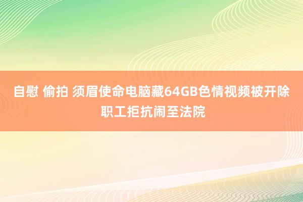 自慰 偷拍 须眉使命电脑藏64GB色情视频被开除 职工拒抗闹至法院