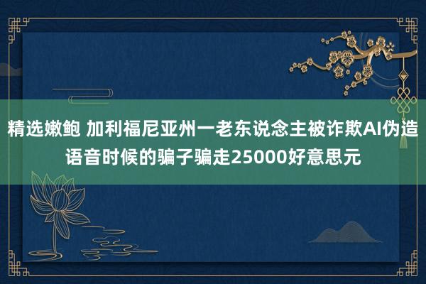 精选嫩鲍 加利福尼亚州一老东说念主被诈欺AI伪造语音时候的骗子骗走25000好意思元