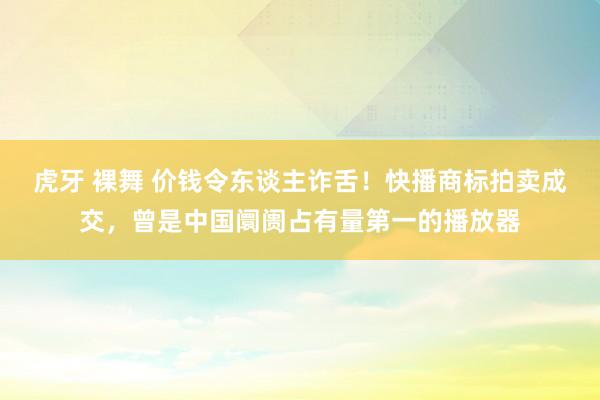 虎牙 裸舞 价钱令东谈主诈舌！快播商标拍卖成交，曾是中国阛阓占有量第一的播放器