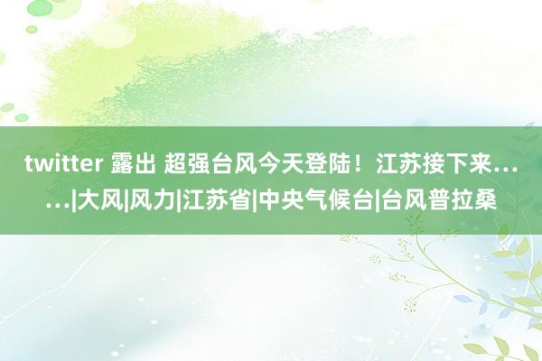 twitter 露出 超强台风今天登陆！江苏接下来……|大风|风力|江苏省|中央气候台|台风普拉桑