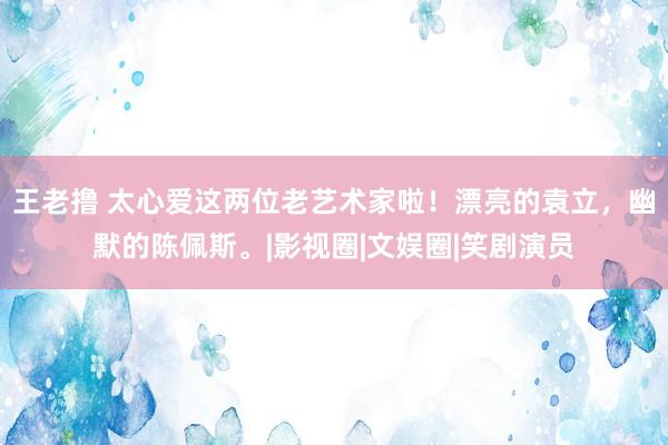 王老撸 太心爱这两位老艺术家啦！漂亮的袁立，幽默的陈佩斯。|影视圈|文娱圈|笑剧演员