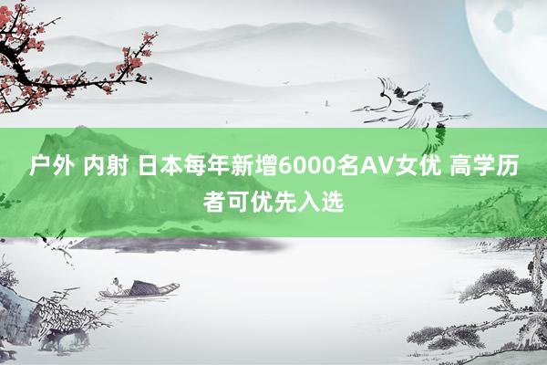 户外 内射 日本每年新增6000名AV女优 高学历者可优先入选