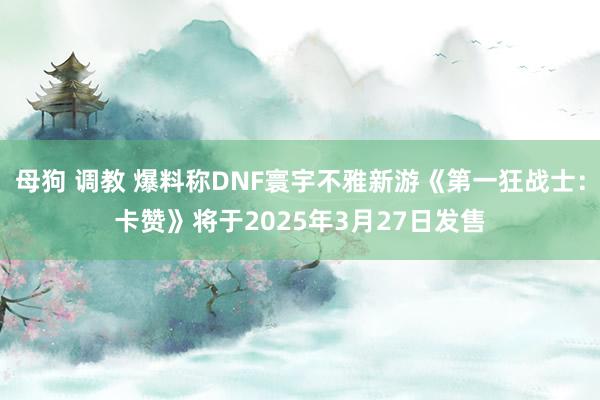 母狗 调教 爆料称DNF寰宇不雅新游《第一狂战士：卡赞》将于2025年3月27日发售