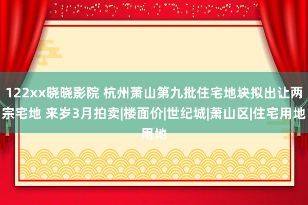 122xx晓晓影院 杭州萧山第九批住宅地块拟出让两宗宅地 来岁3月拍卖|楼面价|世纪城|萧山区|住宅用地