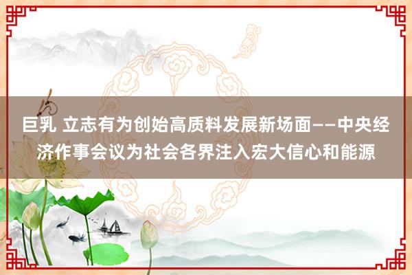 巨乳 立志有为创始高质料发展新场面——中央经济作事会议为社会各界注入宏大信心和能源