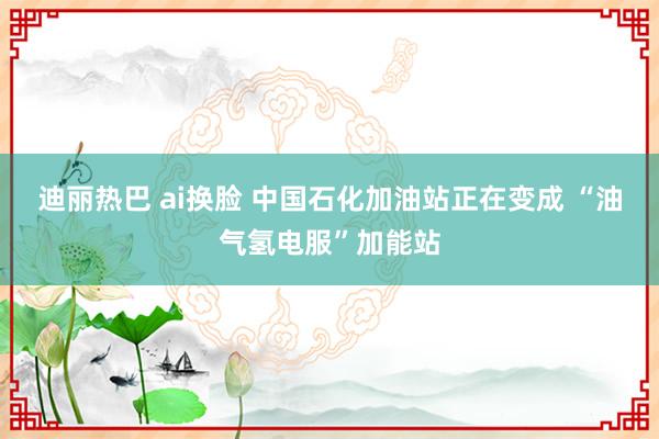迪丽热巴 ai换脸 中国石化加油站正在变成 “油气氢电服”加能站